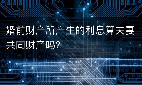 婚前财产所产生的利息算夫妻共同财产吗？