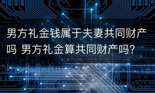 男方礼金钱属于夫妻共同财产吗 男方礼金算共同财产吗?