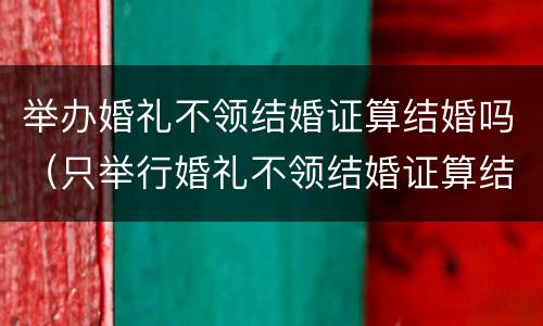 举办婚礼不领结婚证算结婚吗（只举行婚礼不领结婚证算结婚了吗）