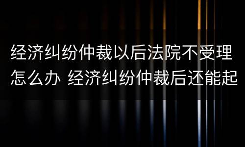经济纠纷仲裁以后法院不受理怎么办 经济纠纷仲裁后还能起诉吗