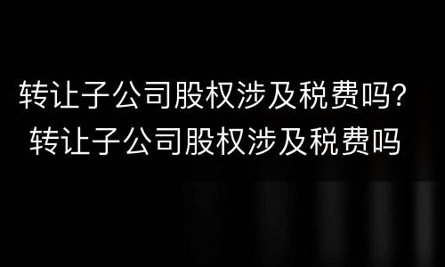 转让子公司股权涉及税费吗？ 转让子公司股权涉及税费吗