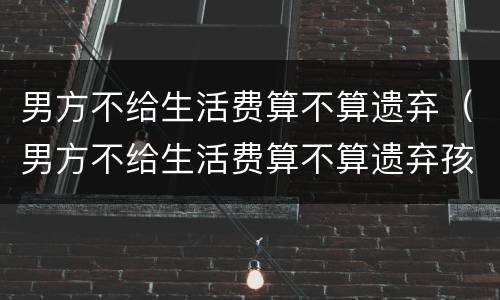 男方不给生活费算不算遗弃（男方不给生活费算不算遗弃孩子）