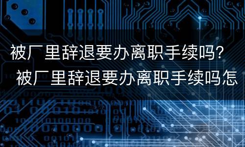 被厂里辞退要办离职手续吗？ 被厂里辞退要办离职手续吗怎么办