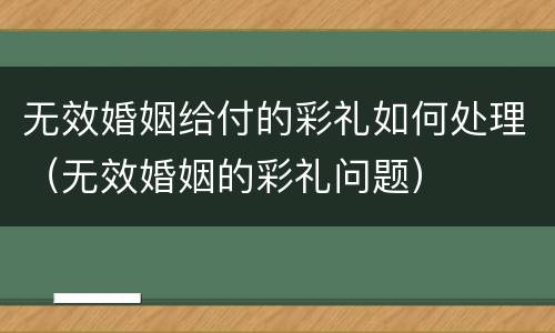 无效婚姻给付的彩礼如何处理（无效婚姻的彩礼问题）