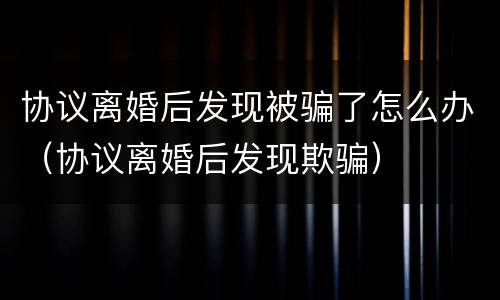 协议离婚后发现被骗了怎么办（协议离婚后发现欺骗）