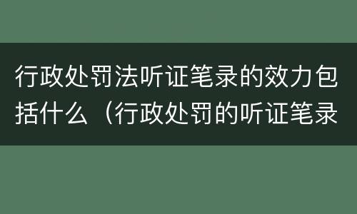 行政处罚法听证笔录的效力包括什么（行政处罚的听证笔录是参考吗）