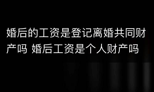 婚后的工资是登记离婚共同财产吗 婚后工资是个人财产吗