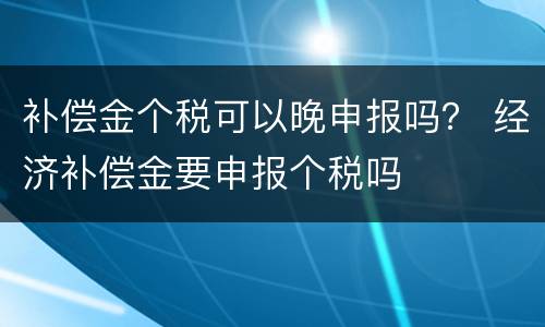 补偿金个税可以晚申报吗？ 经济补偿金要申报个税吗