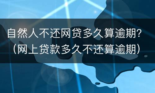 自然人不还网贷多久算逾期？（网上贷款多久不还算逾期）