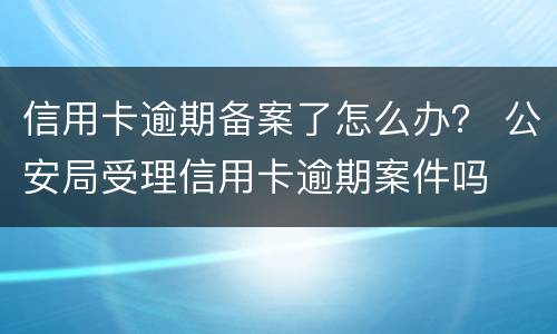 信用卡逾期备案了怎么办？ 公安局受理信用卡逾期案件吗