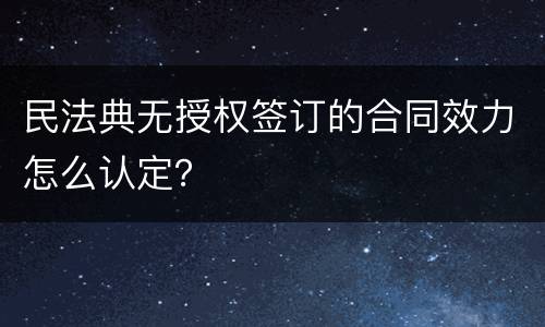 民法典无授权签订的合同效力怎么认定？