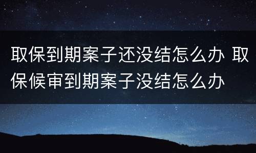取保到期案子还没结怎么办 取保候审到期案子没结怎么办