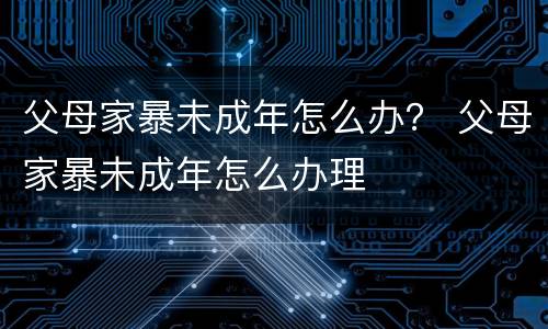 父母家暴未成年怎么办？ 父母家暴未成年怎么办理
