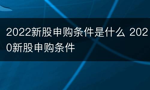 2022新股申购条件是什么 2020新股申购条件