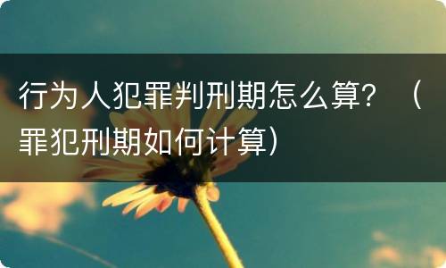 行为人犯罪判刑期怎么算？（罪犯刑期如何计算）