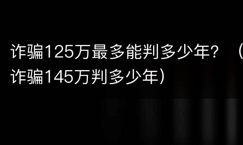 诈骗125万最多能判多少年？（诈骗145万判多少年）