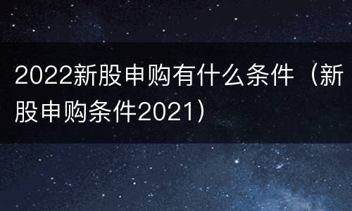 2022新股申购有什么条件（新股申购条件2021）