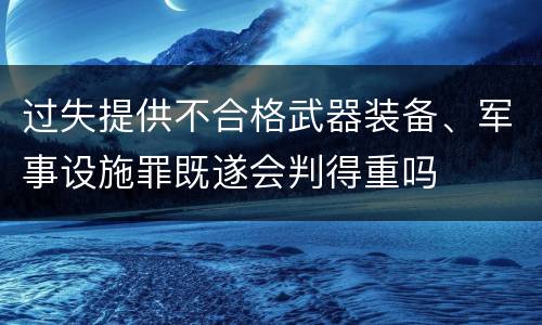 过失提供不合格武器装备、军事设施罪既遂会判得重吗
