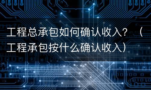 工程总承包如何确认收入？（工程承包按什么确认收入）