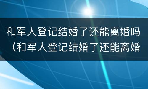 和军人登记结婚了还能离婚吗（和军人登记结婚了还能离婚吗知乎）
