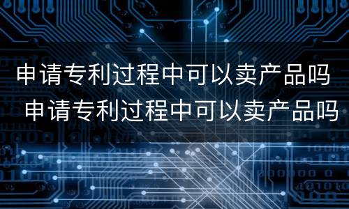 申请专利过程中可以卖产品吗 申请专利过程中可以卖产品吗为什么
