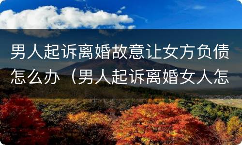 男人起诉离婚故意让女方负债怎么办（男人起诉离婚女人怎么应对）