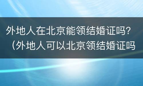 外地人在北京能领结婚证吗？（外地人可以北京领结婚证吗）