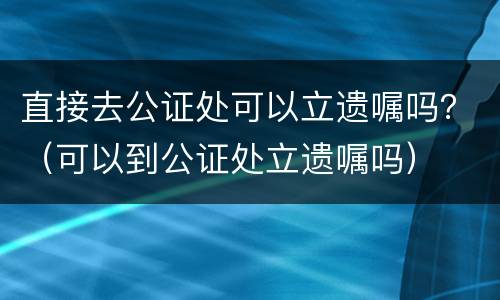 直接去公证处可以立遗嘱吗？（可以到公证处立遗嘱吗）