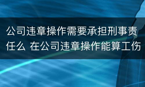 公司违章操作需要承担刑事责任么 在公司违章操作能算工伤?