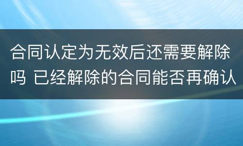合同认定为无效后还需要解除吗 已经解除的合同能否再确认合同无效