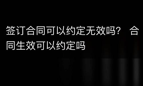 签订合同可以约定无效吗？ 合同生效可以约定吗