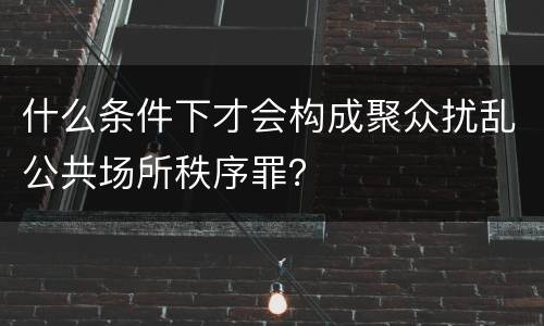什么条件下才会构成聚众扰乱公共场所秩序罪？