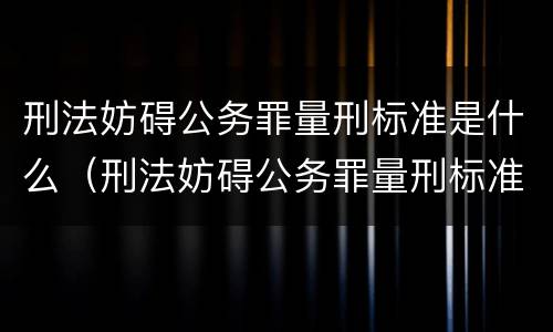 刑法妨碍公务罪量刑标准是什么（刑法妨碍公务罪量刑标准是什么规定）