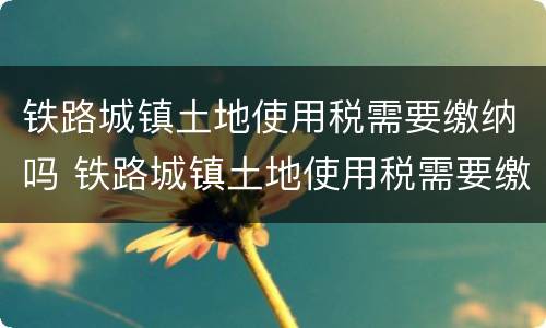 铁路城镇土地使用税需要缴纳吗 铁路城镇土地使用税需要缴纳吗多少钱