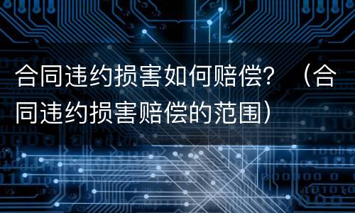 合同违约损害如何赔偿？（合同违约损害赔偿的范围）