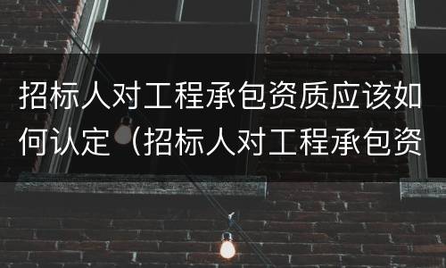 招标人对工程承包资质应该如何认定（招标人对工程承包资质应该如何认定的）