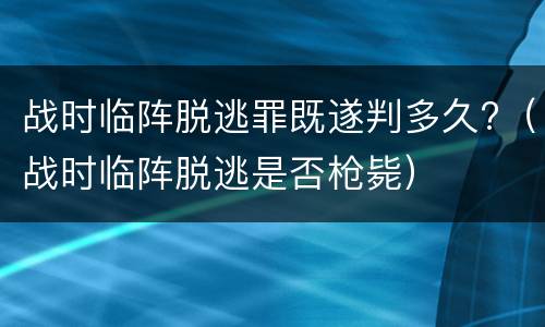 战时临阵脱逃罪既遂判多久?（战时临阵脱逃是否枪毙）