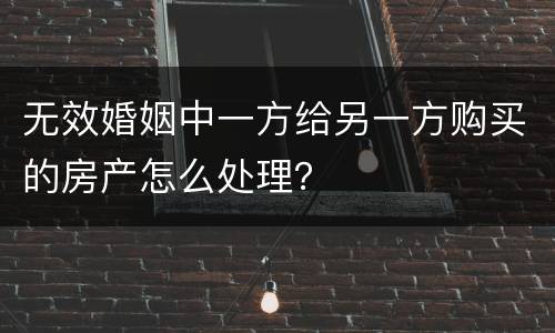 无效婚姻中一方给另一方购买的房产怎么处理？