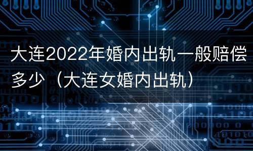 大连2022年婚内出轨一般赔偿多少（大连女婚内出轨）
