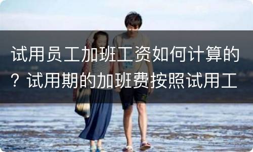 试用员工加班工资如何计算的? 试用期的加班费按照试用工资