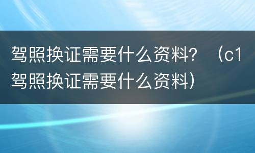 驾照换证需要什么资料？（c1驾照换证需要什么资料）