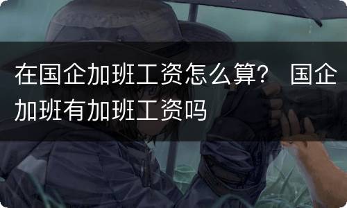 在国企加班工资怎么算？ 国企加班有加班工资吗