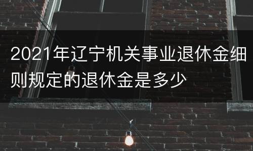 2021年辽宁机关事业退休金细则规定的退休金是多少