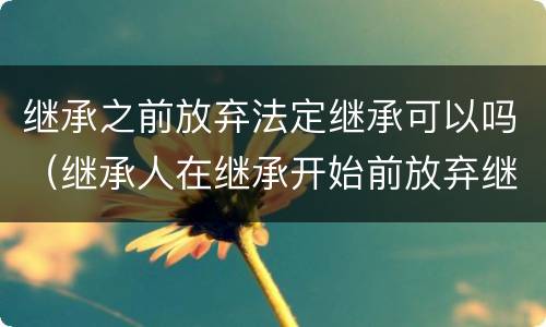 继承之前放弃法定继承可以吗（继承人在继承开始前放弃继承是否有效）