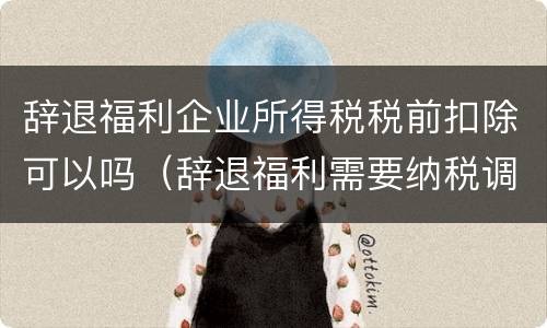 辞退福利企业所得税税前扣除可以吗（辞退福利需要纳税调整吗）