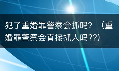 犯了重婚罪警察会抓吗？（重婚罪警察会直接抓人吗??）