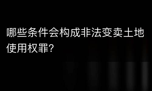 哪些条件会构成非法变卖土地使用权罪？