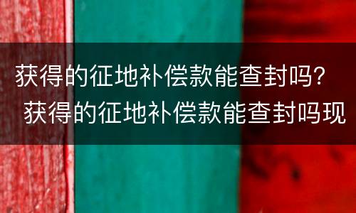 获得的征地补偿款能查封吗？ 获得的征地补偿款能查封吗现在