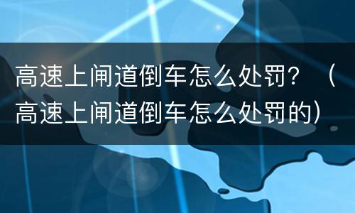 高速上闸道倒车怎么处罚？（高速上闸道倒车怎么处罚的）