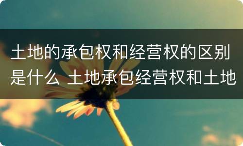 土地的承包权和经营权的区别是什么 土地承包经营权和土地经营权有什么区别?
